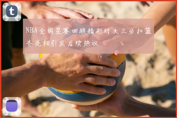 NBA全明星赛回顾精彩对决三分扣篮齐亮相引发后续热议