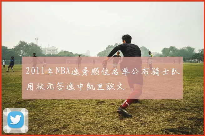 2011年NBA选秀顺位名单公布骑士队用状元签选中凯里欧文