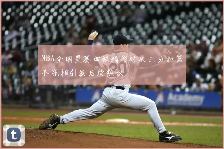 NBA全明星赛回顾精彩对决三分扣篮齐亮相引发后续热议