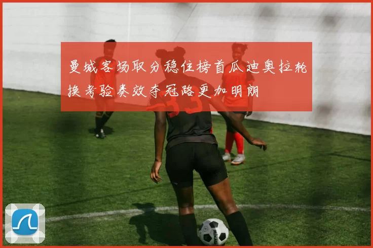 曼城客场取分稳住榜首瓜迪奥拉轮换考验奏效夺冠路更加明朗