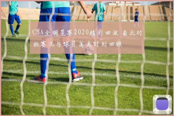 CBA全明星赛2020精彩回放 南北对抗赛况与球员高光时刻回顾