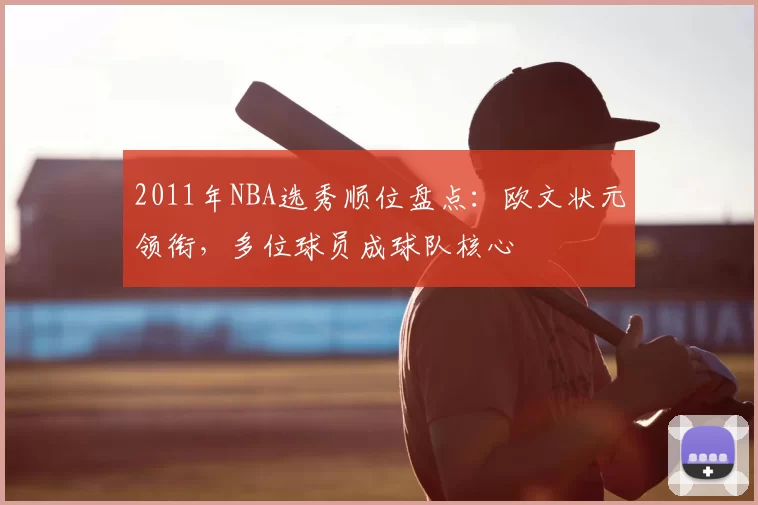 2011年NBA选秀顺位盘点：欧文状元领衔，多位球员成球队核心