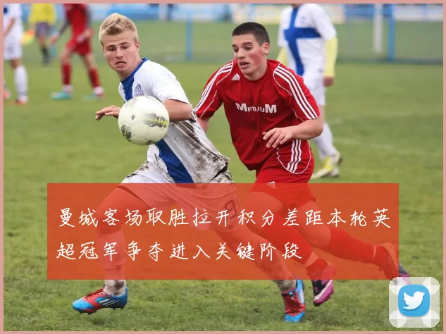 曼城客场取胜拉开积分差距本轮英超冠军争夺进入关键阶段