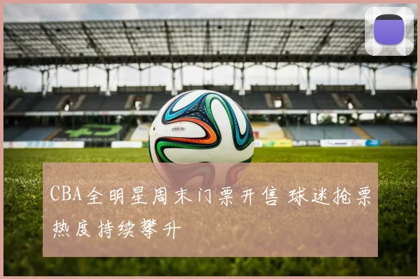 CBA全明星周末门票开售 球迷抢票热度持续攀升