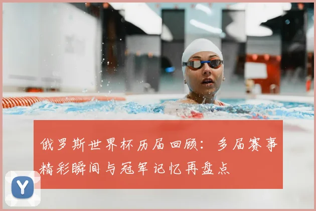 俄罗斯世界杯历届回顾:多届赛事精彩瞬间与冠军记忆再盘点