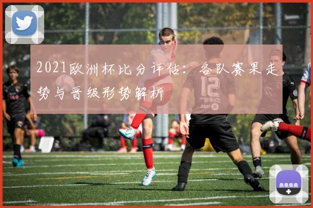 2021欧洲杯比分评估:各队赛果走势与晋级形势解析