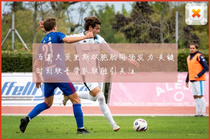 马基夫莫里斯双胞胎同场发力 关键时刻联手带队取胜引关注