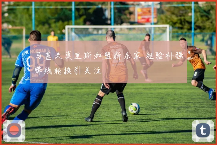 马基夫莫里斯加盟新东家 经验补强锋线轮换引关注