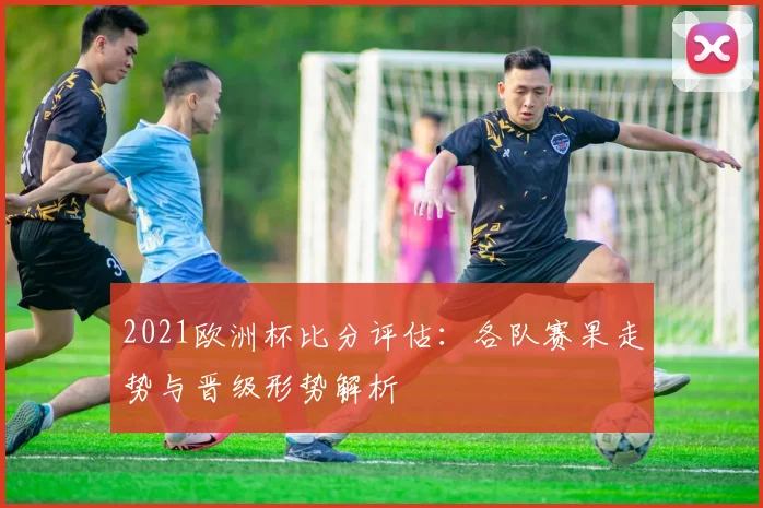 2021欧洲杯比分评估：各队赛果走势与晋级形势解析