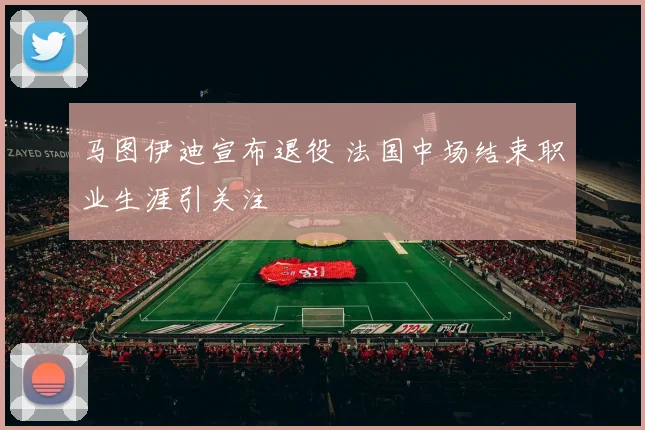 马图伊迪宣布退役 法国中场结束职业生涯引关注