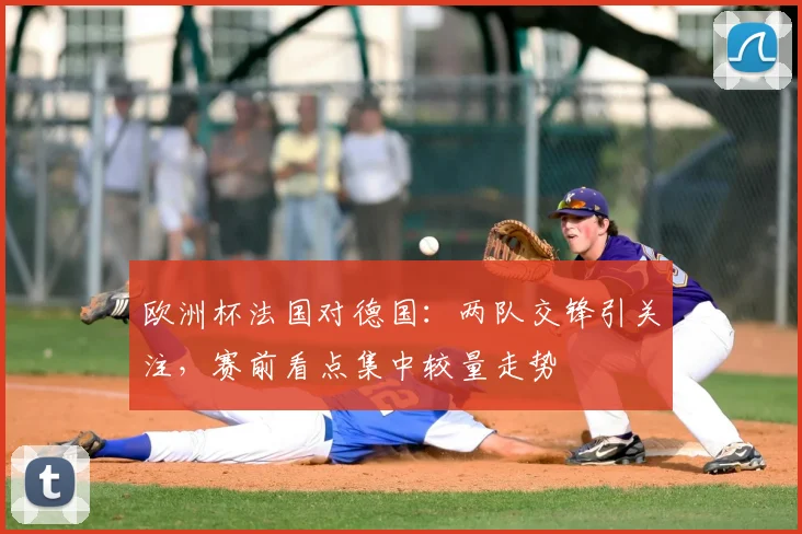 欧洲杯法国对德国:两队交锋引关注,赛前看点集中较量走势