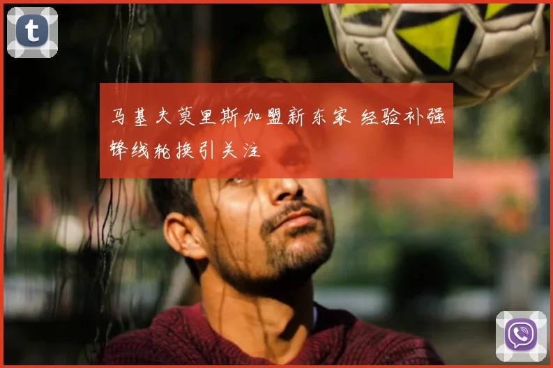 马基夫莫里斯加盟新东家 经验补强锋线轮换引关注