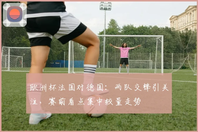 欧洲杯法国对德国:两队交锋引关注,赛前看点集中较量走势
